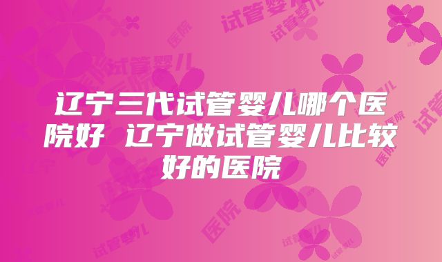 辽宁三代试管婴儿哪个医院好 辽宁做试管婴儿比较好的医院