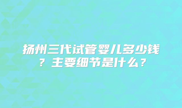 扬州三代试管婴儿多少钱?主要细节是什么?