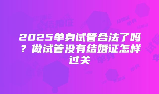 2025单身试管合法了吗？做试管没有结婚证怎样过关