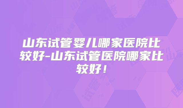 山东试管婴儿哪家医院比较好-山东试管医院哪家比较好！