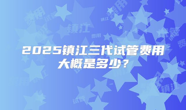 2025镇江三代试管费用大概是多少？