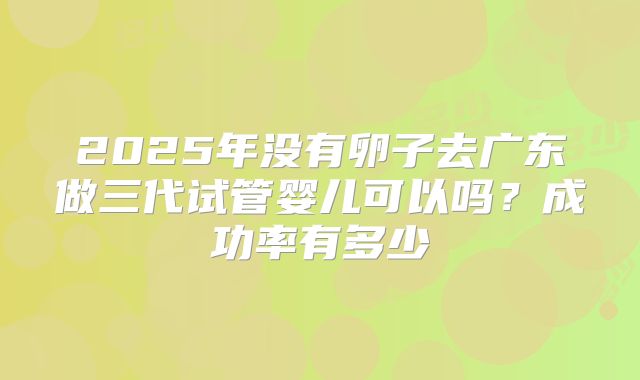 2025年没有卵子去广东做三代试管婴儿可以吗?成功率有多少