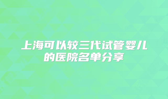 上海可以较三代试管婴儿的医院名单分享