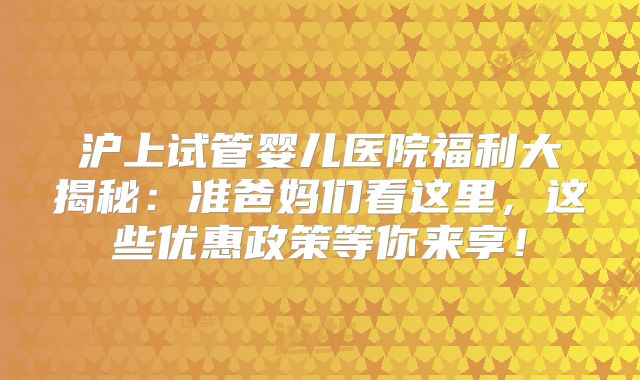 沪上试管婴儿医院福利大揭秘：准爸妈们看这里，这些优惠政策等你来享！