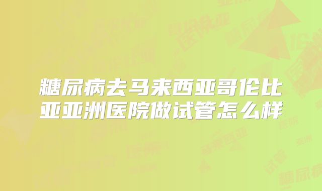糖尿病去马来西亚哥伦比亚亚洲医院做试管怎么样
