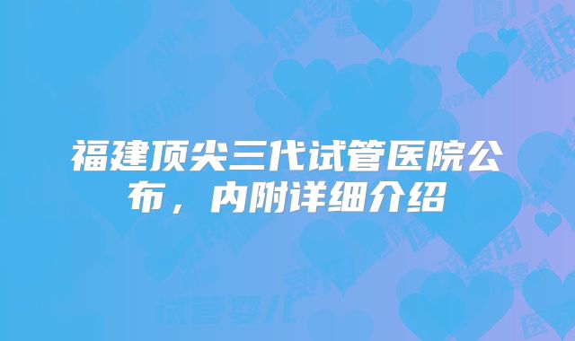 福建顶尖三代试管医院公布，内附详细介绍