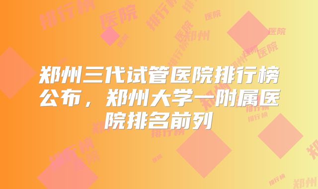 郑州三代试管医院排行榜公布，郑州大学一附属医院排名前列