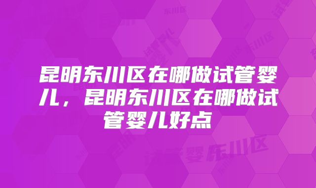 昆明东川区在哪做试管婴儿，昆明东川区在哪做试管婴儿好点