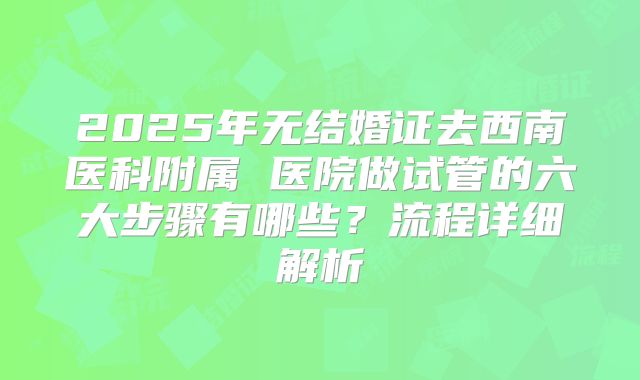 2025年无结婚证去西南医科附属 医院做试管的六大步骤有哪些？流程详细解析
