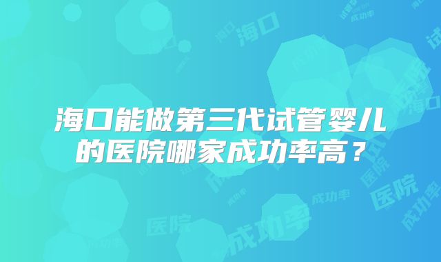 海口能做第三代试管婴儿的医院哪家成功率高？