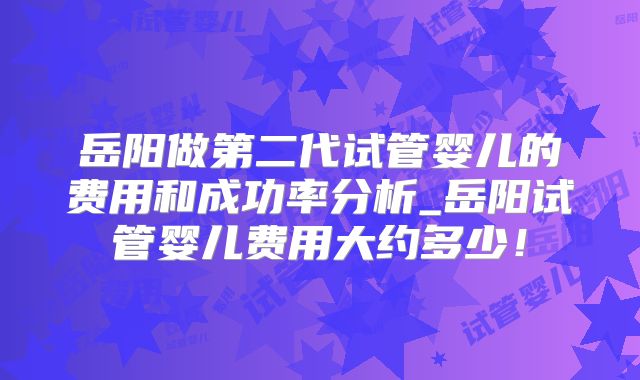 岳阳做第二代试管婴儿的费用和成功率分析_岳阳试管婴儿费用大约多少！