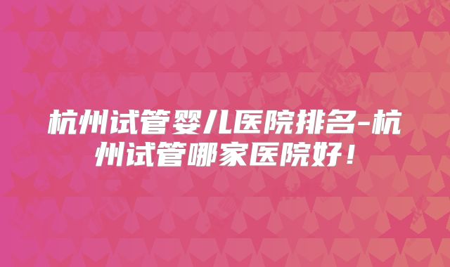杭州试管婴儿医院排名-杭州试管哪家医院好!