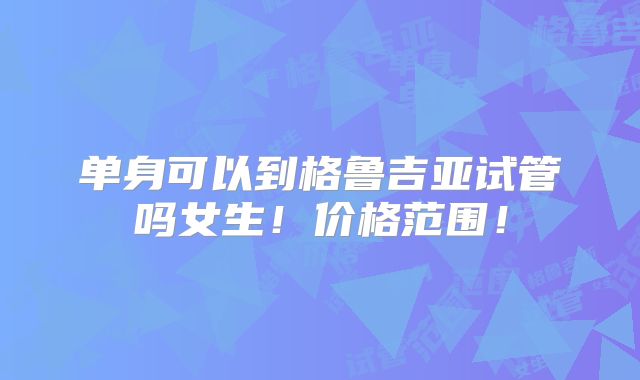 单身可以到格鲁吉亚试管吗女生！价格范围！