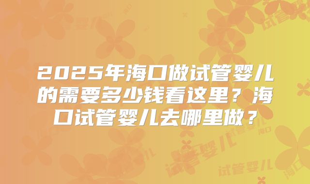 2025年海口做试管婴儿的需要多少钱看这里？海口试管婴儿去哪里做？