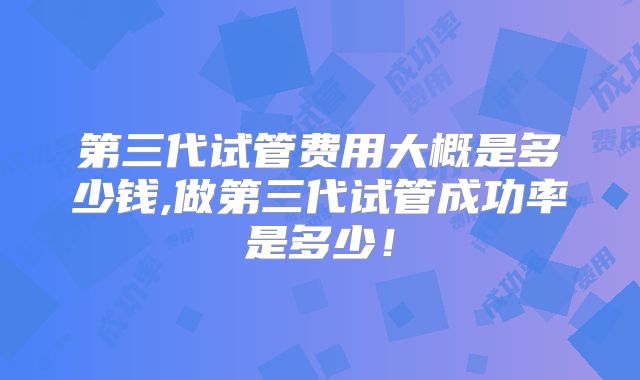 第三代试管费用大概是多少钱,做第三代试管成功率是多少!
