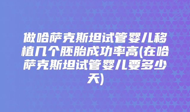 做哈萨克斯坦试管婴儿移植几个胚胎成功率高(在哈萨克斯坦试管婴儿要多少天)