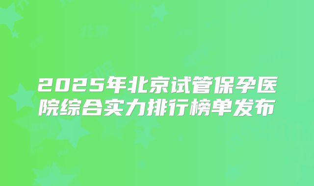 2025年北京试管保孕医院综合实力排行榜单发布