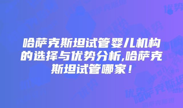 哈萨克斯坦试管婴儿机构的选择与优势分析,哈萨克斯坦试管哪家！