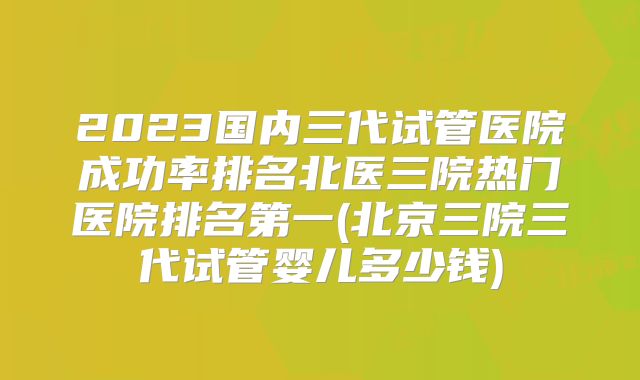 2023国内三代试管医院成功率排名北医三院热门医院排名第一(北京三院三代试管婴儿多少钱)