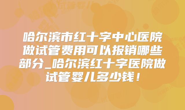 哈尔滨市红十字中心医院做试管费用可以报销哪些部分_哈尔滨红十字医院做试管婴儿多少钱！