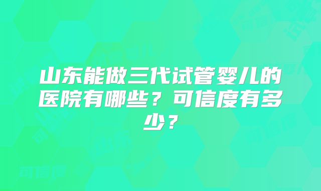 山东能做三代试管婴儿的医院有哪些？可信度有多少？