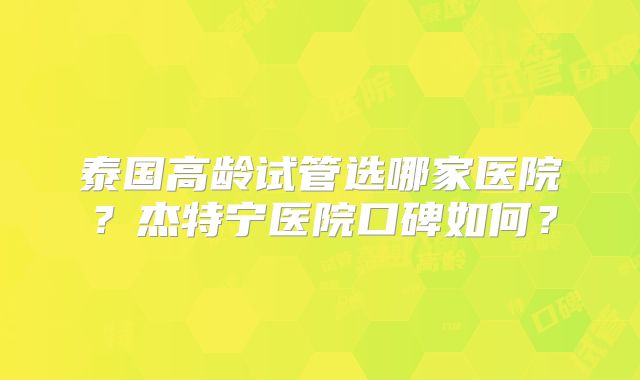泰国高龄试管选哪家医院？杰特宁医院口碑如何？