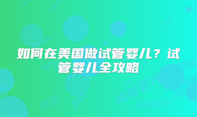 如何在美国做试管婴儿?试管婴儿全攻略