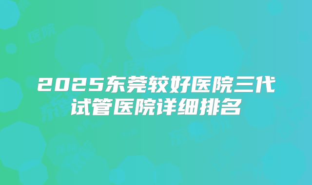 2025东莞较好医院三代试管医院详细排名