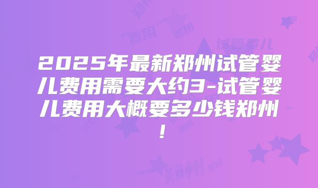 2025年最新郑州试管婴儿费用需要大约3-试管婴儿费用大概要多少钱郑州!