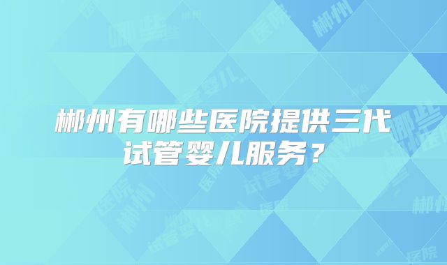 郴州有哪些医院提供三代试管婴儿服务？