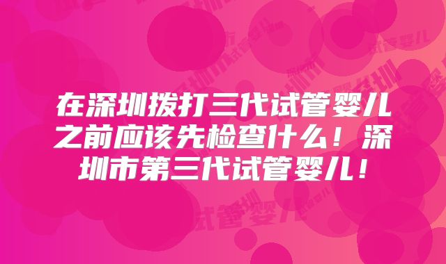 在深圳拨打三代试管婴儿之前应该先检查什么！深圳市第三代试管婴儿！