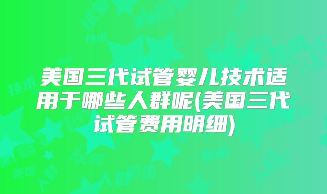 美国三代试管婴儿技术适用于哪些人群呢(美国三代试管费用明细)