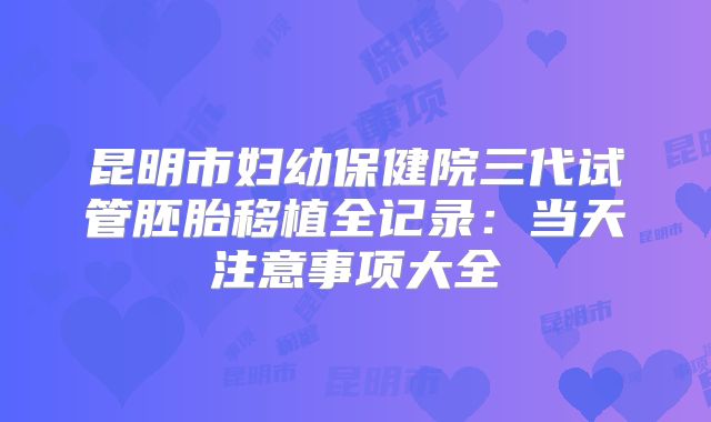 昆明市妇幼保健院三代试管胚胎移植全记录:当天注意事项大全