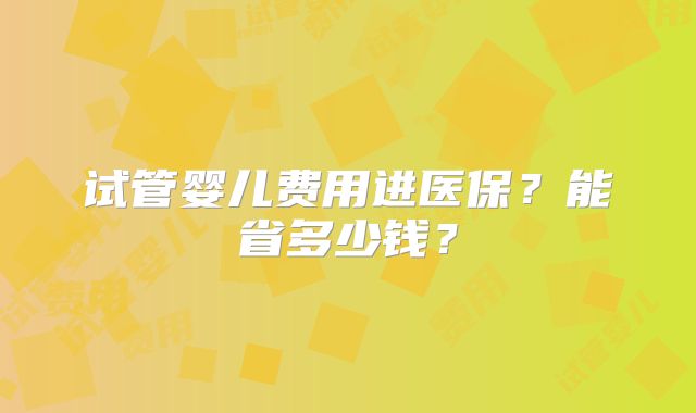 试管婴儿费用进医保?能省多少钱?
