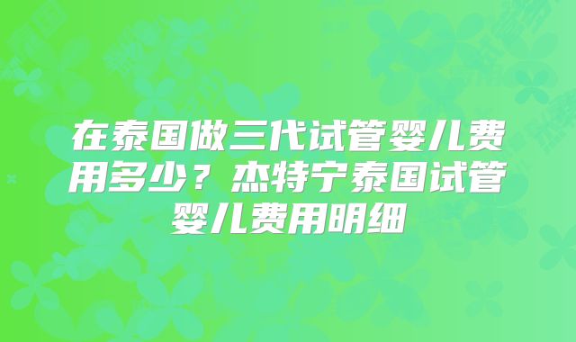 在泰国做三代试管婴儿费用多少？杰特宁泰国试管婴儿费用明细