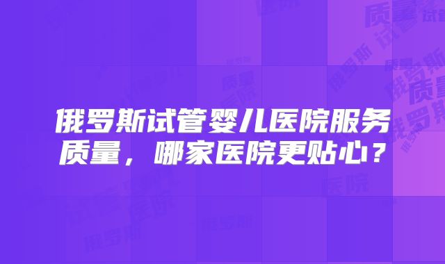 俄罗斯试管婴儿医院服务质量，哪家医院更贴心？