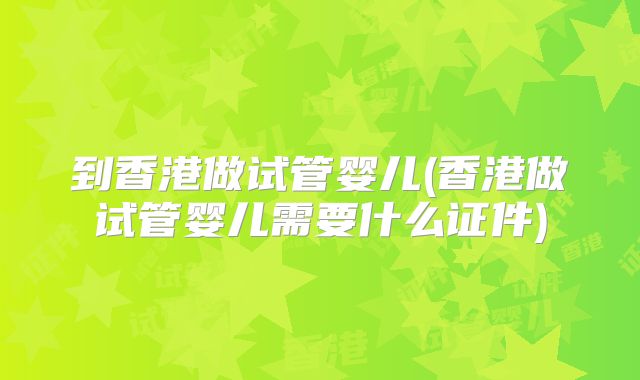 到香港做试管婴儿(香港做试管婴儿需要什么证件)