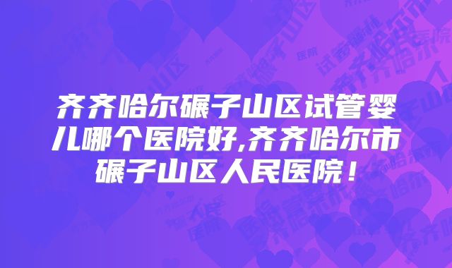 齐齐哈尔碾子山区试管婴儿哪个医院好,齐齐哈尔市碾子山区人民医院!