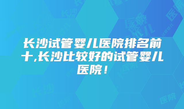 长沙试管婴儿医院排名前十,长沙比较好的试管婴儿医院!