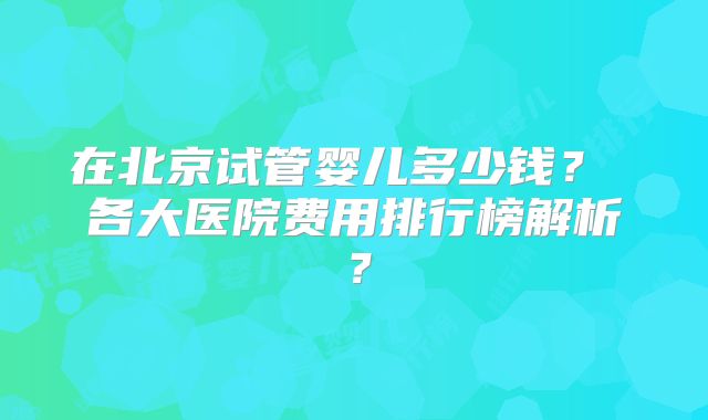 在北京试管婴儿多少钱？ 各大医院费用排行榜解析？