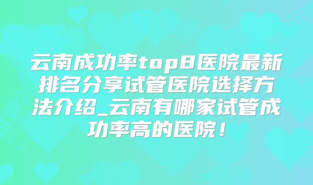 云南成功率top8医院最新排名分享试管医院选择方法介绍_云南有哪家试管成功率高的医院!