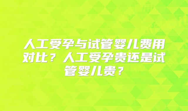 人工受孕与试管婴儿费用对比？人工受孕贵还是试管婴儿贵？