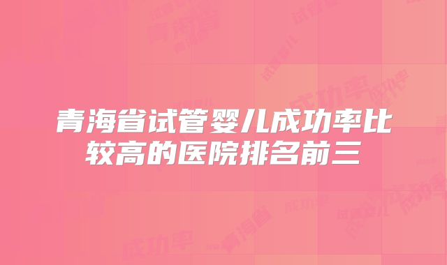 青海省试管婴儿成功率比较高的医院排名前三