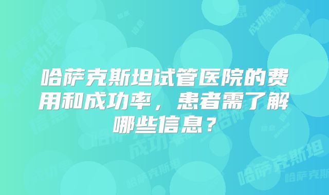 哈萨克斯坦试管医院的费用和成功率，患者需了解哪些信息？