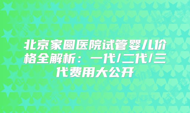 北京家圆医院试管婴儿价格全解析：一代/二代/三代费用大公开