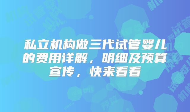 私立机构做三代试管婴儿的费用详解，明细及预算宣传，快来看看