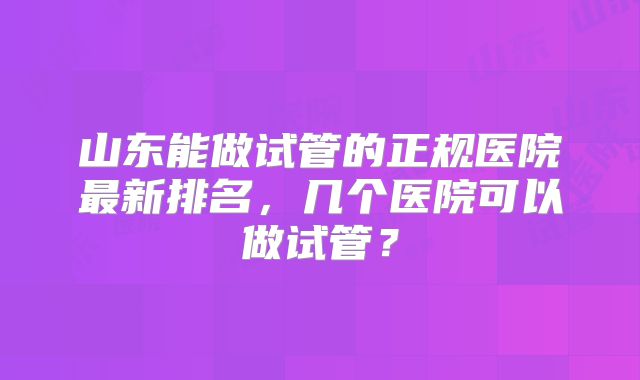 山东能做试管的正规医院最新排名，几个医院可以做试管？