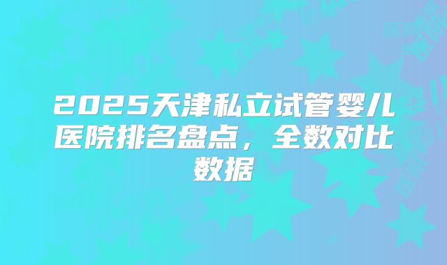 2025天津私立试管婴儿医院排名盘点，全数对比数据