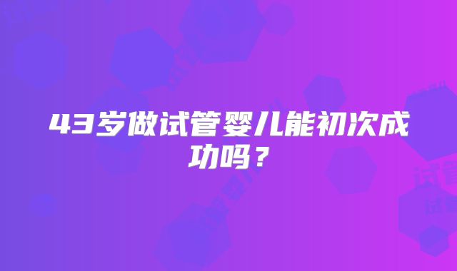 43岁做试管婴儿能初次成功吗？