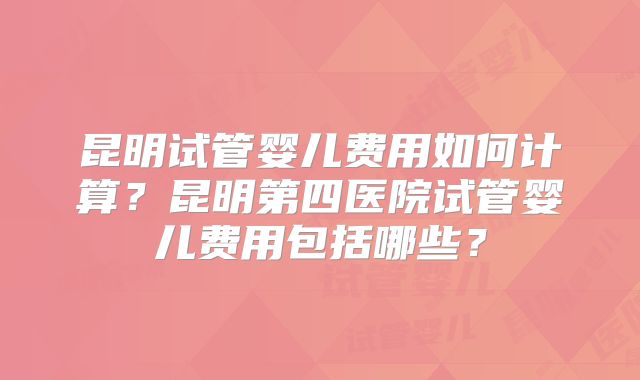 昆明试管婴儿费用如何计算?昆明第四医院试管婴儿费用包括哪些?
